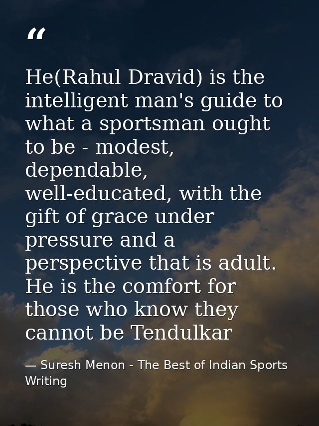 He(Rahul Dravid) is the intelligent man's guide to what a sportsman ought to be - modest, dependable, well-educated, wit — Suresh Menon - The Best of Indian Sports Writing