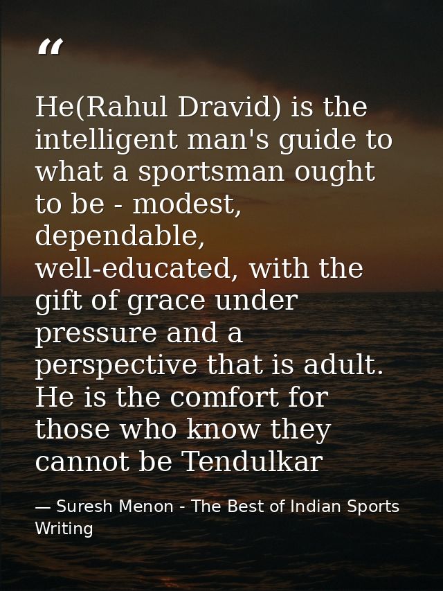 He(Rahul Dravid) is the intelligent man's guide to what a sportsman ought to be - modest, dependable, well-educated, wit — Suresh Menon - The Best of Indian Sports Writing