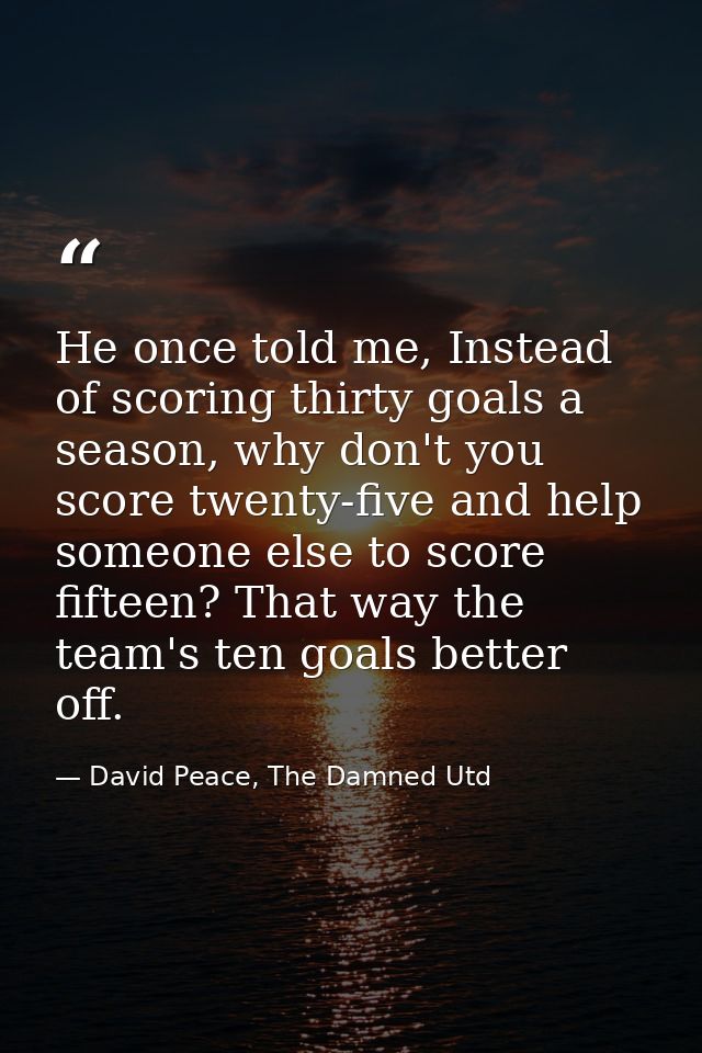 He once told me, Instead of scoring thirty goals a season, why don't you score twenty-five and help someone else to scor — David Peace, The Damned Utd
