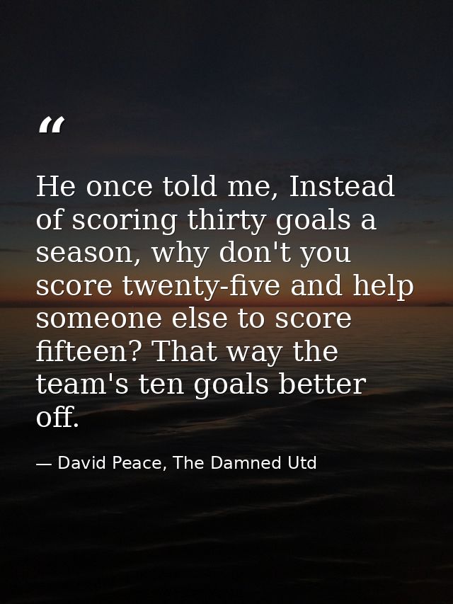 He once told me, Instead of scoring thirty goals a season, why don't you score twenty-five and help someone else to scor — David Peace, The Damned Utd