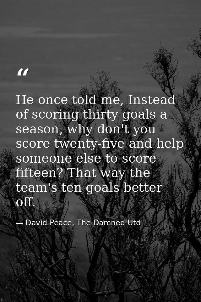 He once told me, Instead of scoring thirty goals a season, why don't you score twenty-five and help someone else to scor — David Peace, The Damned Utd