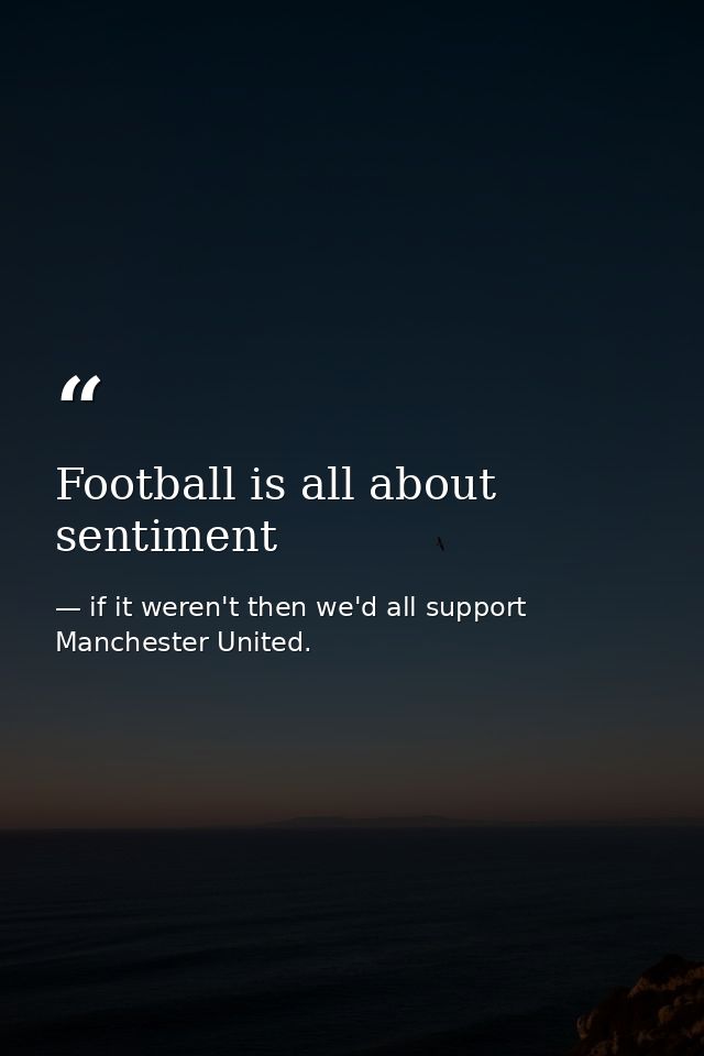 Football is all about sentiment — if it weren't then we'd all support Manchester United.