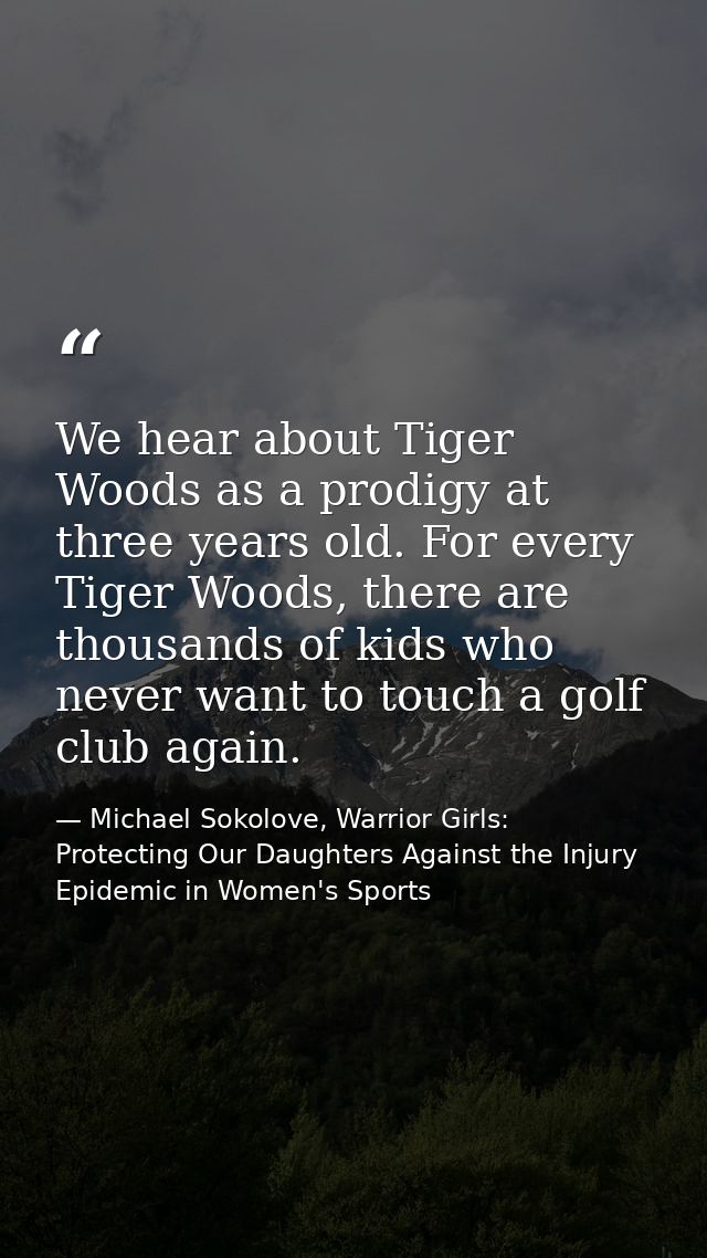 We hear about Tiger Woods as a prodigy at three years old. For every Tiger Woods, there are thousands of kids who never  — Michael Sokolove, Warrior Girls: Protecting Our Daughters Against the Injury Epidemic in Women's Sports