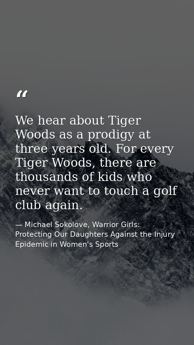 We hear about Tiger Woods as a prodigy at three years old. For every Tiger Woods, there are thousands of kids who never  — Michael Sokolove, Warrior Girls: Protecting Our Daughters Against the Injury Epidemic in Women's Sports