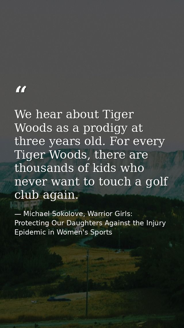We hear about Tiger Woods as a prodigy at three years old. For every Tiger Woods, there are thousands of kids who never  — Michael Sokolove, Warrior Girls: Protecting Our Daughters Against the Injury Epidemic in Women's Sports