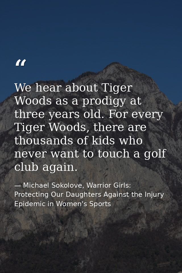 We hear about Tiger Woods as a prodigy at three years old. For every Tiger Woods, there are thousands of kids who never  — Michael Sokolove, Warrior Girls: Protecting Our Daughters Against the Injury Epidemic in Women's Sports