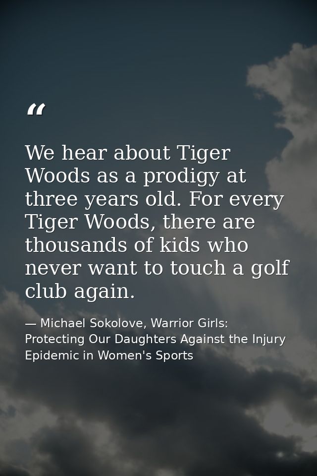 We hear about Tiger Woods as a prodigy at three years old. For every Tiger Woods, there are thousands of kids who never  — Michael Sokolove, Warrior Girls: Protecting Our Daughters Against the Injury Epidemic in Women's Sports