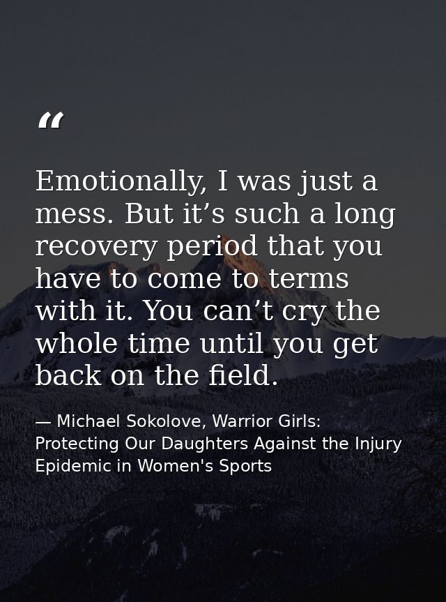 Emotionally, I was just a mess. But it’s such a long recovery period that you have to come to terms with it. You can’t c — Michael Sokolove, Warrior Girls: Protecting Our Daughters Against the Injury Epidemic in Women's Sports