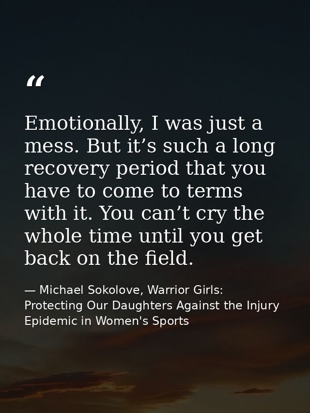 Emotionally, I was just a mess. But it’s such a long recovery period that you have to come to terms with it. You can’t c — Michael Sokolove, Warrior Girls: Protecting Our Daughters Against the Injury Epidemic in Women's Sports