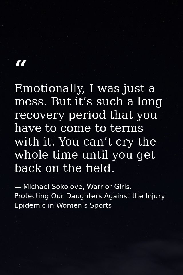 Emotionally, I was just a mess. But it’s such a long recovery period that you have to come to terms with it. You can’t c — Michael Sokolove, Warrior Girls: Protecting Our Daughters Against the Injury Epidemic in Women's Sports