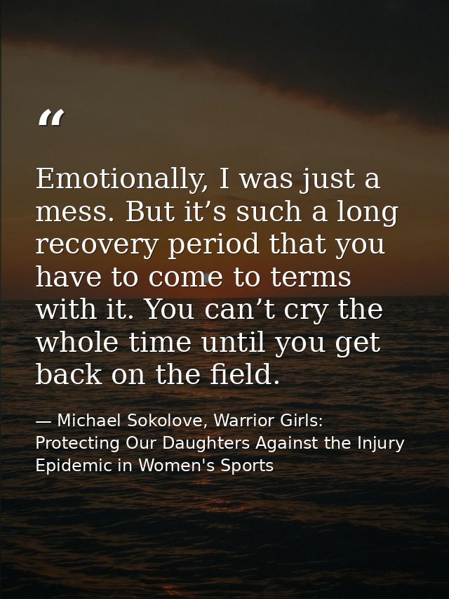Emotionally, I was just a mess. But it’s such a long recovery period that you have to come to terms with it. You can’t c — Michael Sokolove, Warrior Girls: Protecting Our Daughters Against the Injury Epidemic in Women's Sports