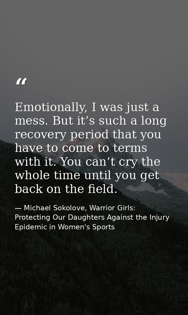 Emotionally, I was just a mess. But it’s such a long recovery period that you have to come to terms with it. You can’t c — Michael Sokolove, Warrior Girls: Protecting Our Daughters Against the Injury Epidemic in Women's Sports