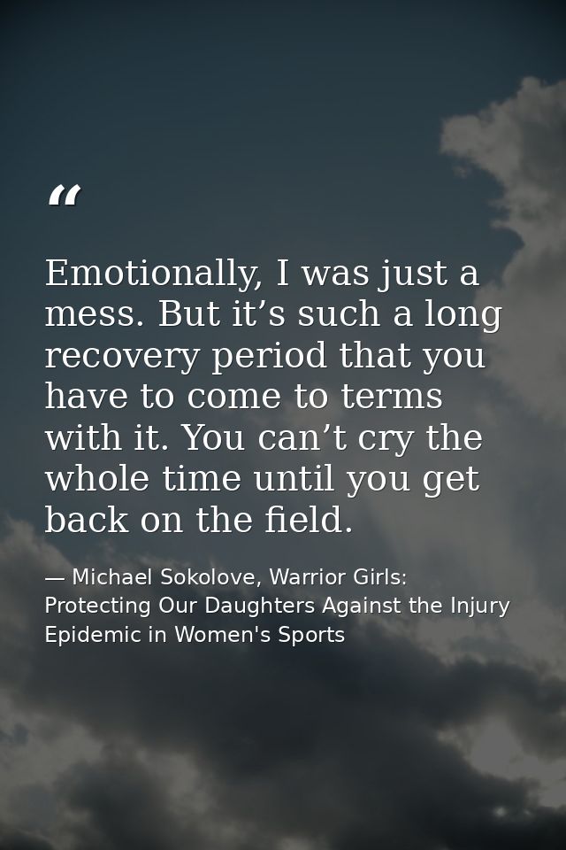Emotionally, I was just a mess. But it’s such a long recovery period that you have to come to terms with it. You can’t c — Michael Sokolove, Warrior Girls: Protecting Our Daughters Against the Injury Epidemic in Women's Sports