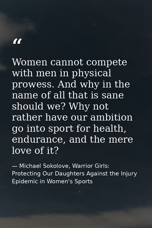 Women cannot compete with men in physical prowess. And why in the name of all that is sane should we? Why not rather hav — Michael Sokolove, Warrior Girls: Protecting Our Daughters Against the Injury Epidemic in Women's Sports