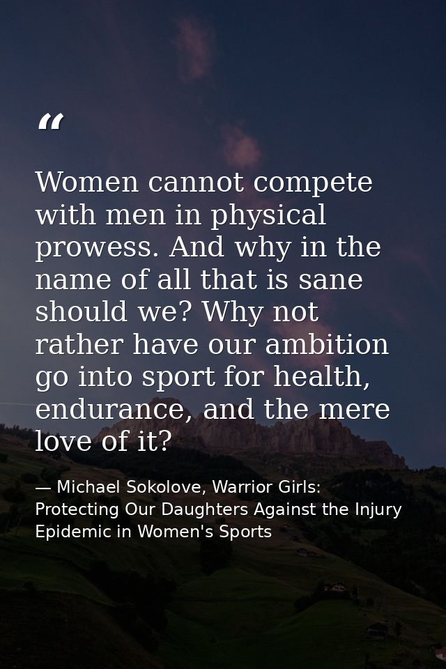 Women cannot compete with men in physical prowess. And why in the name of all that is sane should we? Why not rather hav — Michael Sokolove, Warrior Girls: Protecting Our Daughters Against the Injury Epidemic in Women's Sports