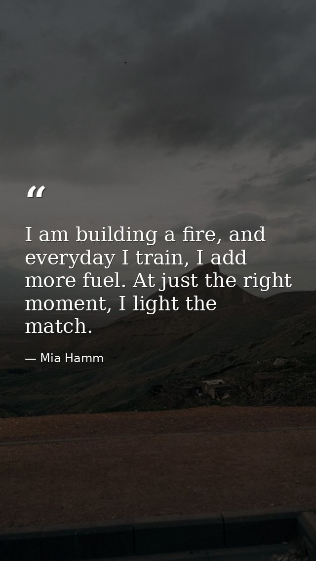 I am building a fire, and everyday I train, I add more fuel. At just the right moment, I light the match. — Mia Hamm