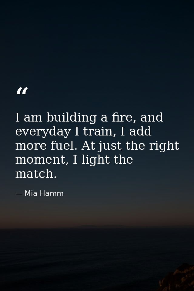 I am building a fire, and everyday I train, I add more fuel. At just the right moment, I light the match. — Mia Hamm