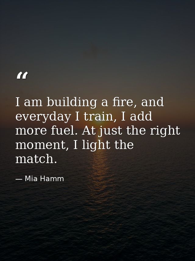 I am building a fire, and everyday I train, I add more fuel. At just the right moment, I light the match. — Mia Hamm