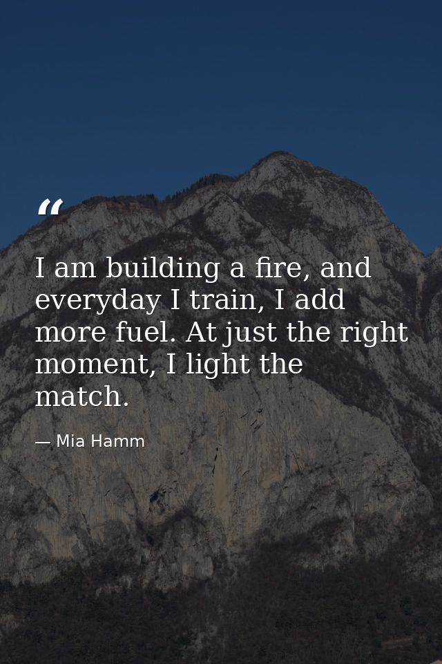 I am building a fire, and everyday I train, I add more fuel. At just the right moment, I light the match. — Mia Hamm