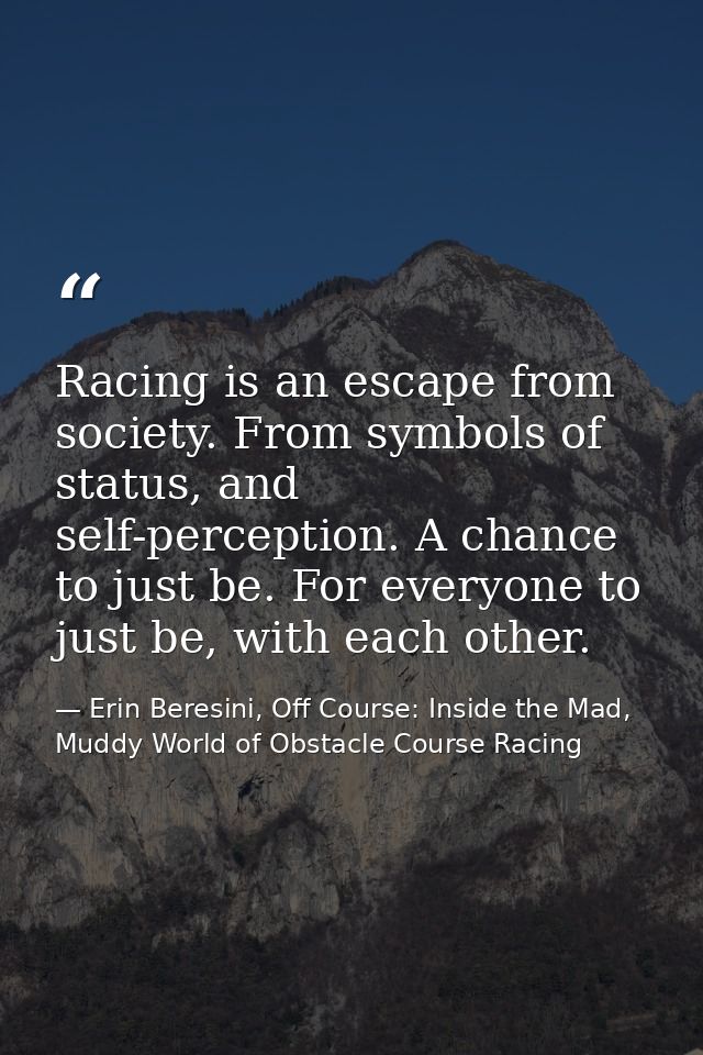Racing is an escape from society. From symbols of status, and self-perception. A chance to just be. For everyone to just — Erin Beresini, Off Course: Inside the Mad, Muddy World of Obstacle Course Racing