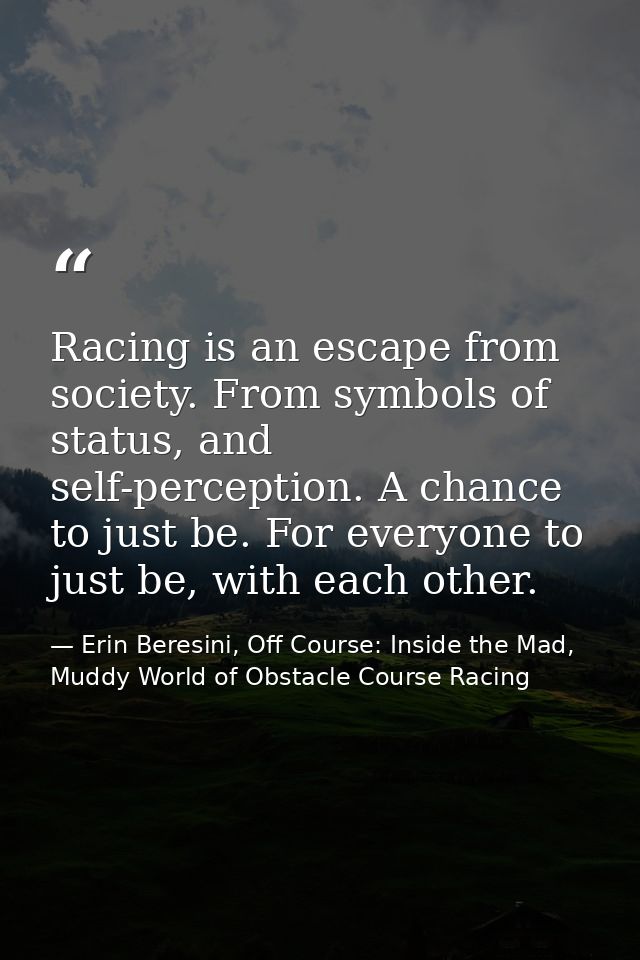 Racing is an escape from society. From symbols of status, and self-perception. A chance to just be. For everyone to just — Erin Beresini, Off Course: Inside the Mad, Muddy World of Obstacle Course Racing