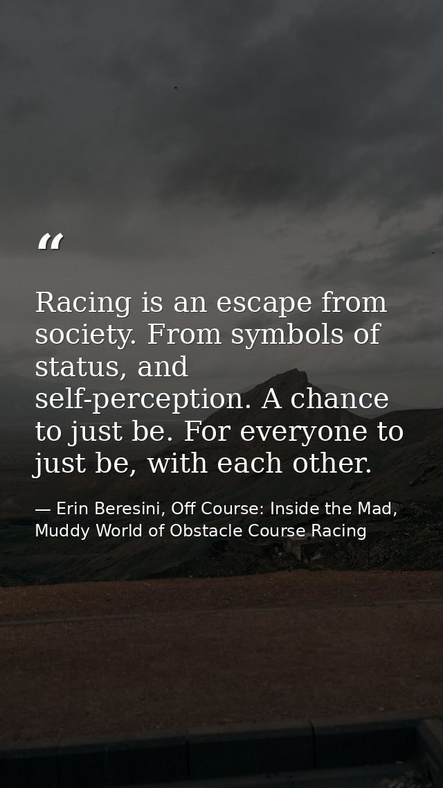 Racing is an escape from society. From symbols of status, and self-perception. A chance to just be. For everyone to just — Erin Beresini, Off Course: Inside the Mad, Muddy World of Obstacle Course Racing