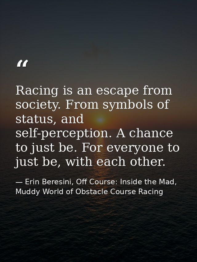 Racing is an escape from society. From symbols of status, and self-perception. A chance to just be. For everyone to just — Erin Beresini, Off Course: Inside the Mad, Muddy World of Obstacle Course Racing