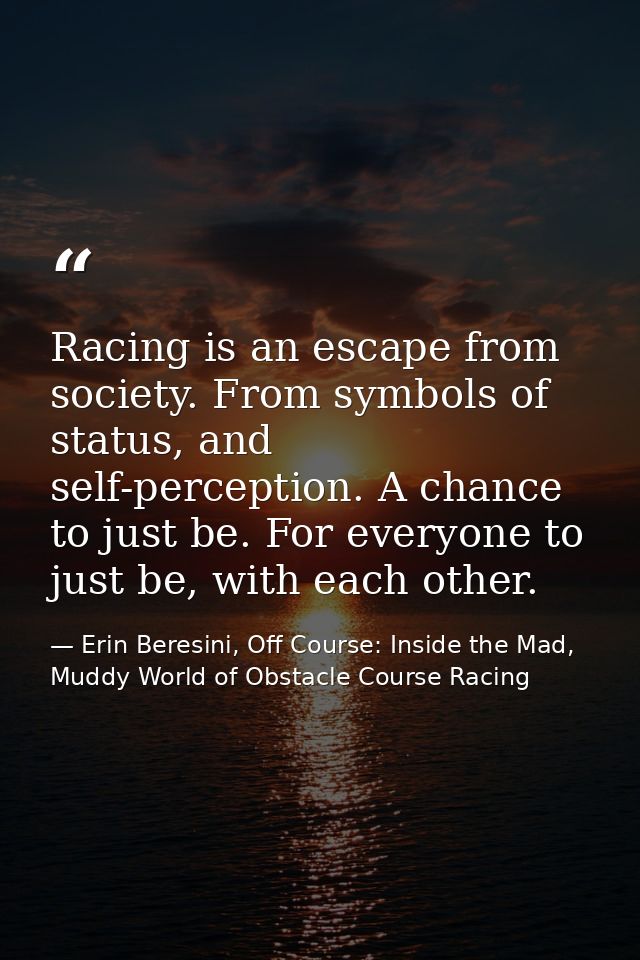 Racing is an escape from society. From symbols of status, and self-perception. A chance to just be. For everyone to just — Erin Beresini, Off Course: Inside the Mad, Muddy World of Obstacle Course Racing
