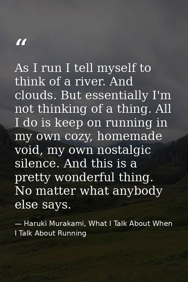 As I run I tell myself to think of a river. And clouds. But essentially I'm not thinking of a thing. All I do is keep on — Haruki Murakami, What I Talk About When I Talk About Running