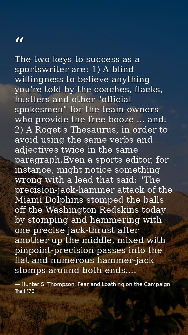 The two keys to success as a sportswriter are: 1) A blind willingness to believe anything you're told by the coaches, fl — Hunter S. Thompson, Fear and Loathing on the Campaign Trail '72