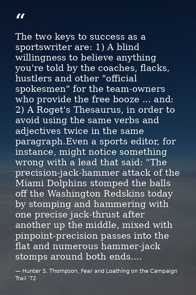 The two keys to success as a sportswriter are: 1) A blind willingness to believe anything you're told by the coaches, fl — Hunter S. Thompson, Fear and Loathing on the Campaign Trail '72