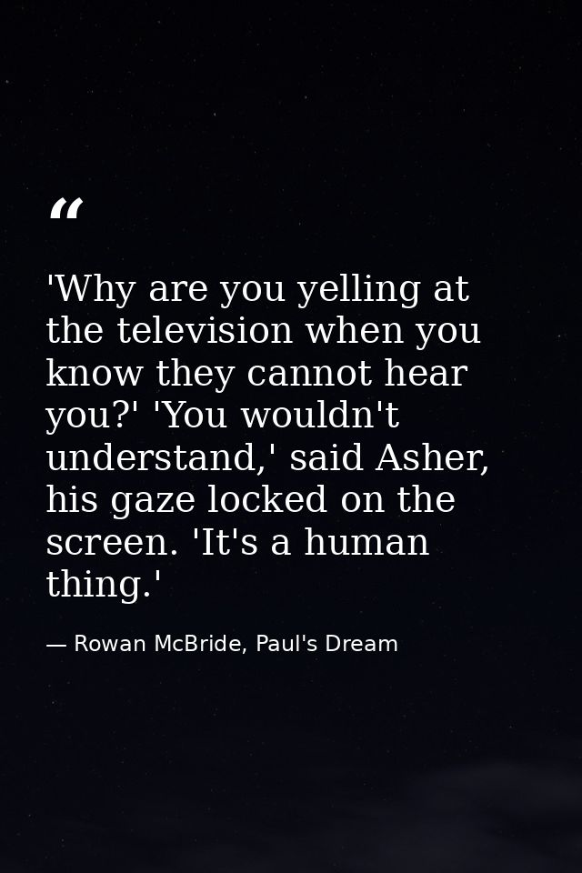 'Why are you yelling at the television when you know they cannot hear you?' 'You wouldn't understand,' said Asher, his g — Rowan McBride, Paul's Dream