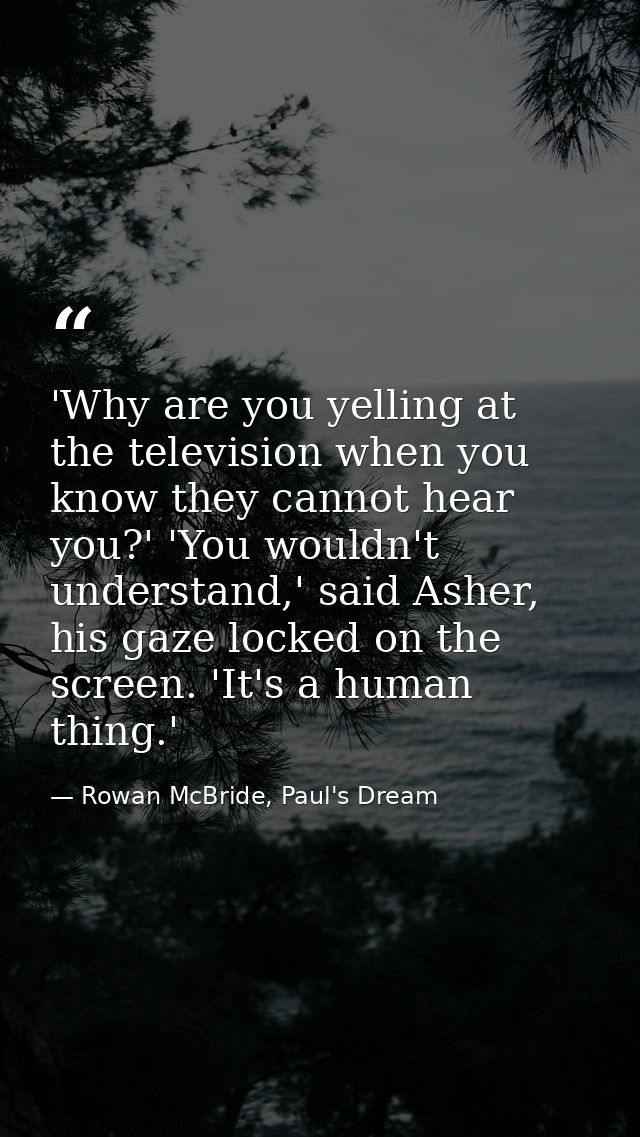 'Why are you yelling at the television when you know they cannot hear you?' 'You wouldn't understand,' said Asher, his g — Rowan McBride, Paul's Dream