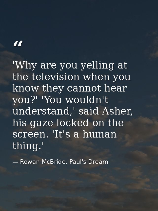 'Why are you yelling at the television when you know they cannot hear you?' 'You wouldn't understand,' said Asher, his g — Rowan McBride, Paul's Dream