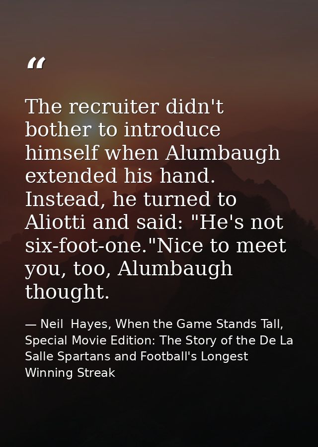 The recruiter didn't bother to introduce himself when Alumbaugh extended his hand. Instead, he turned to Aliotti and sai — Neil  Hayes, When the Game Stands Tall, Special Movie Edition: The Story of the De La Salle Spartans and Football's Longest Winning Streak
