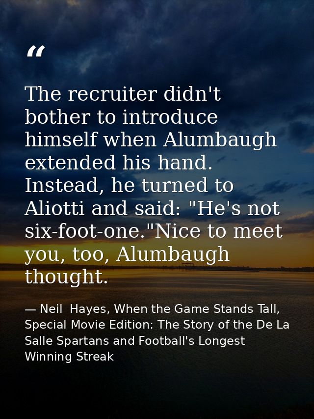 The recruiter didn't bother to introduce himself when Alumbaugh extended his hand. Instead, he turned to Aliotti and sai — Neil  Hayes, When the Game Stands Tall, Special Movie Edition: The Story of the De La Salle Spartans and Football's Longest Winning Streak