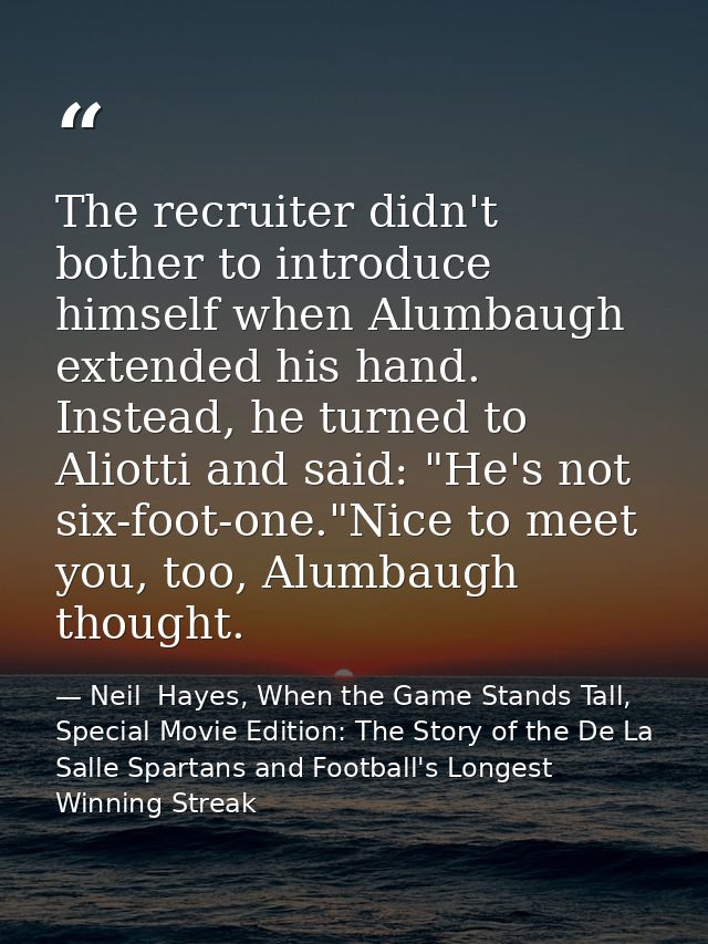 The recruiter didn't bother to introduce himself when Alumbaugh extended his hand. Instead, he turned to Aliotti and sai — Neil  Hayes, When the Game Stands Tall, Special Movie Edition: The Story of the De La Salle Spartans and Football's Longest Winning Streak