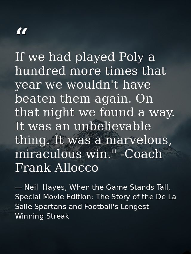 If we had played Poly a hundred more times that year we wouldn't have beaten them again. On that night we found a way. I — Neil  Hayes, When the Game Stands Tall, Special Movie Edition: The Story of the De La Salle Spartans and Football's Longest Winning Streak