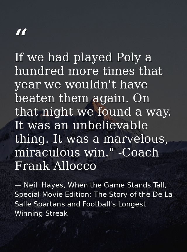 If we had played Poly a hundred more times that year we wouldn't have beaten them again. On that night we found a way. I — Neil  Hayes, When the Game Stands Tall, Special Movie Edition: The Story of the De La Salle Spartans and Football's Longest Winning Streak