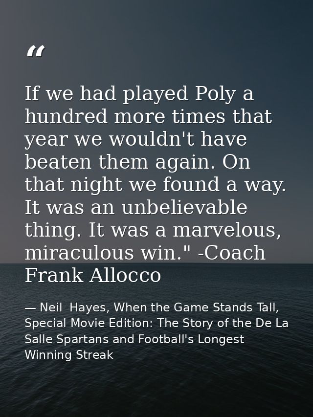 If we had played Poly a hundred more times that year we wouldn't have beaten them again. On that night we found a way. I — Neil  Hayes, When the Game Stands Tall, Special Movie Edition: The Story of the De La Salle Spartans and Football's Longest Winning Streak