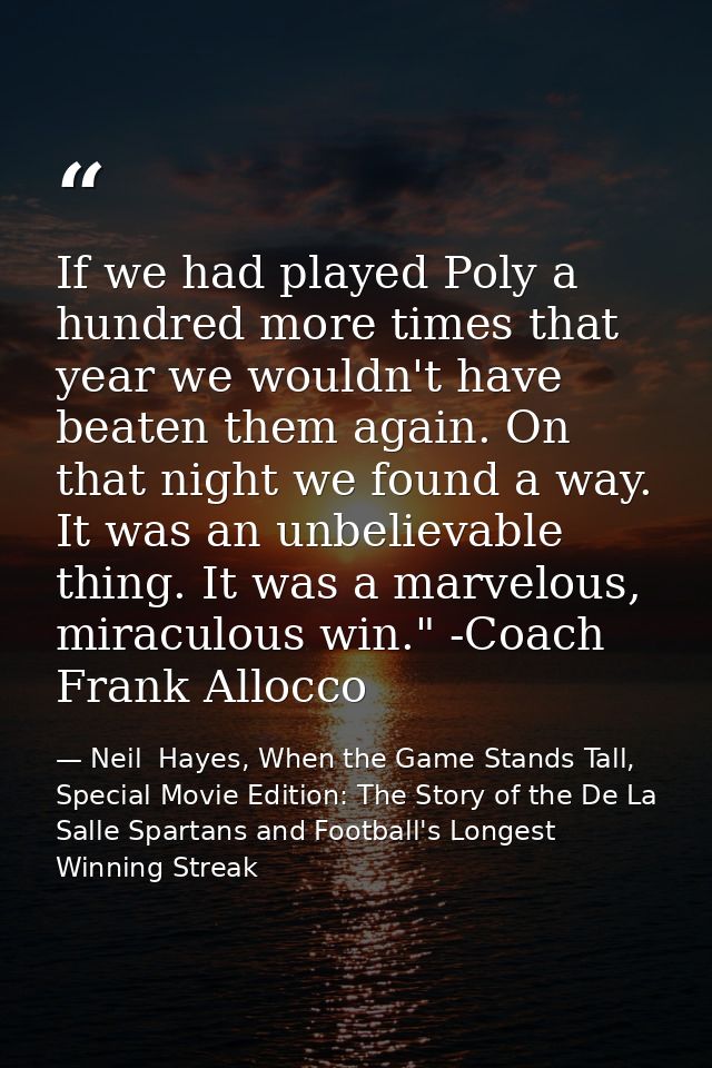 If we had played Poly a hundred more times that year we wouldn't have beaten them again. On that night we found a way. I — Neil  Hayes, When the Game Stands Tall, Special Movie Edition: The Story of the De La Salle Spartans and Football's Longest Winning Streak