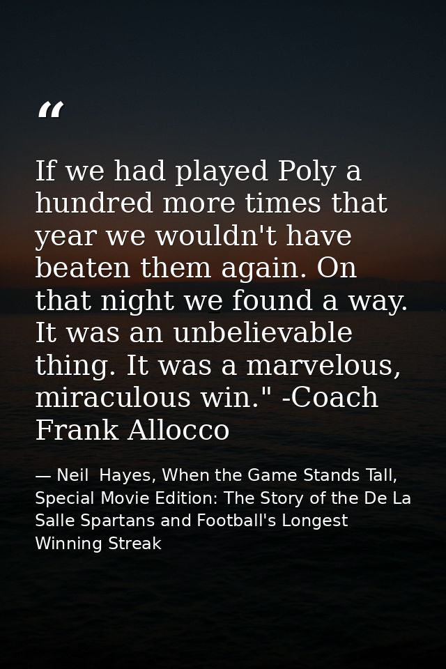 If we had played Poly a hundred more times that year we wouldn't have beaten them again. On that night we found a way. I — Neil  Hayes, When the Game Stands Tall, Special Movie Edition: The Story of the De La Salle Spartans and Football's Longest Winning Streak