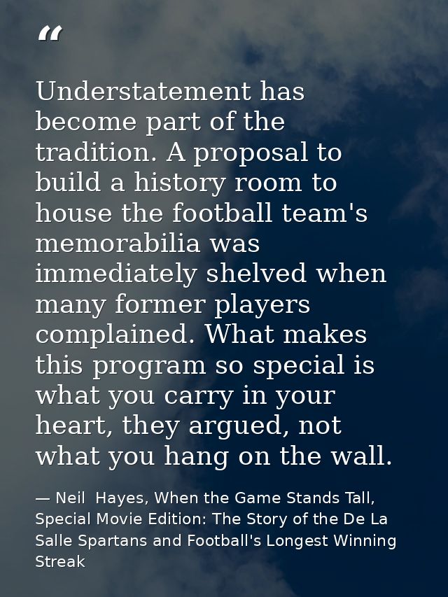 Understatement has become part of the tradition. A proposal to build a history room to house the football team's memorab — Neil  Hayes, When the Game Stands Tall, Special Movie Edition: The Story of the De La Salle Spartans and Football's Longest Winning Streak