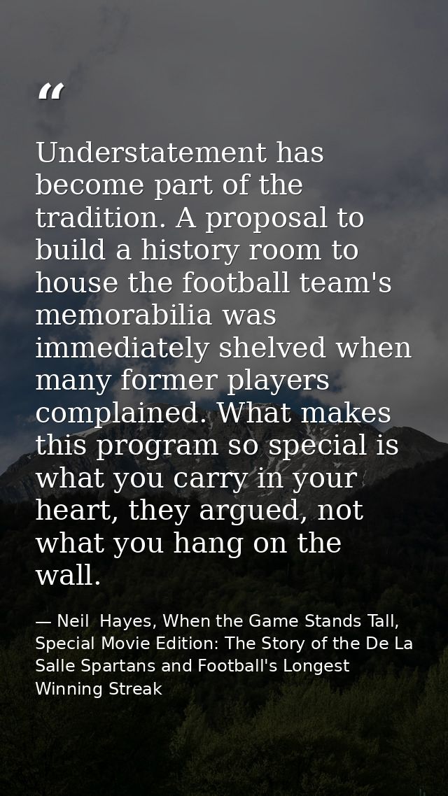 Understatement has become part of the tradition. A proposal to build a history room to house the football team's memorab — Neil  Hayes, When the Game Stands Tall, Special Movie Edition: The Story of the De La Salle Spartans and Football's Longest Winning Streak