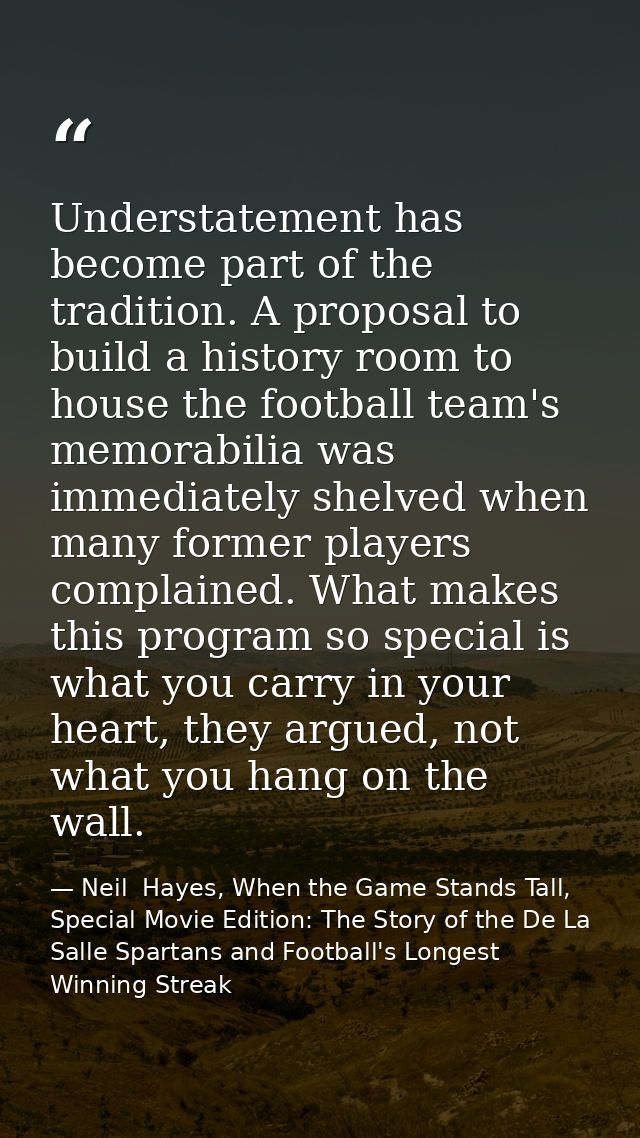 Understatement has become part of the tradition. A proposal to build a history room to house the football team's memorab — Neil  Hayes, When the Game Stands Tall, Special Movie Edition: The Story of the De La Salle Spartans and Football's Longest Winning Streak