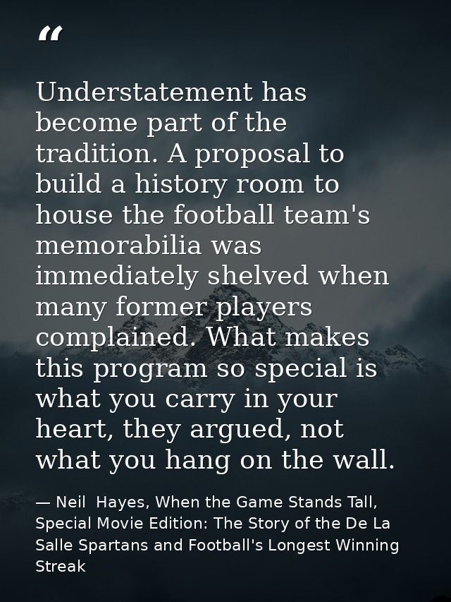 Understatement has become part of the tradition. A proposal to build a history room to house the football team's memorab — Neil  Hayes, When the Game Stands Tall, Special Movie Edition: The Story of the De La Salle Spartans and Football's Longest Winning Streak