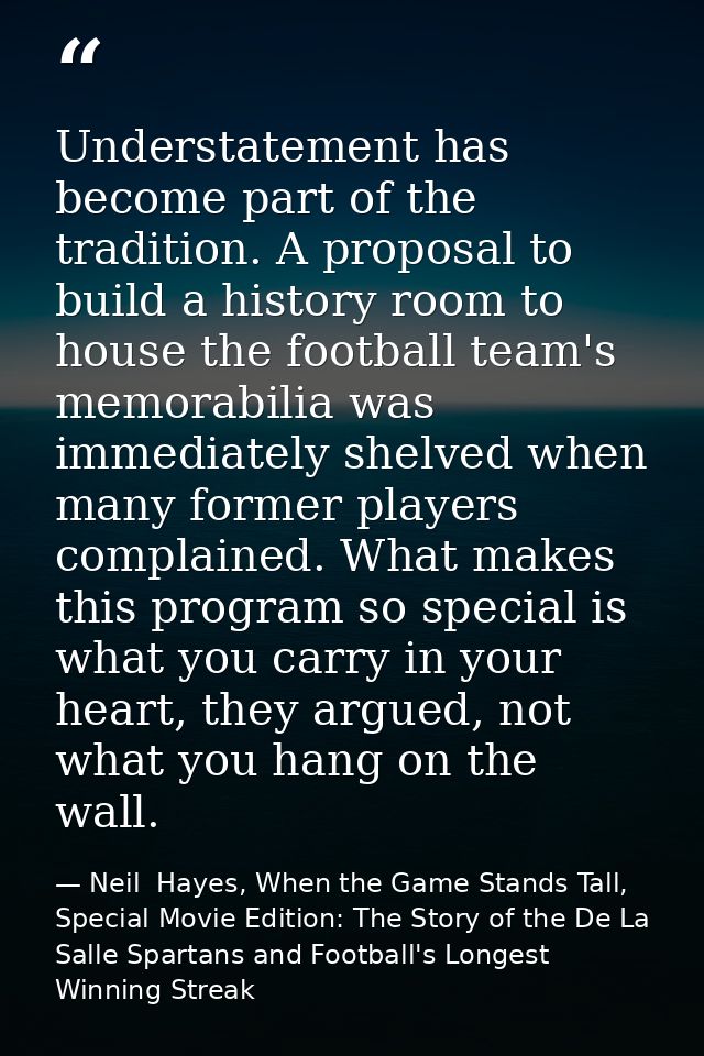 Understatement has become part of the tradition. A proposal to build a history room to house the football team's memorab — Neil  Hayes, When the Game Stands Tall, Special Movie Edition: The Story of the De La Salle Spartans and Football's Longest Winning Streak