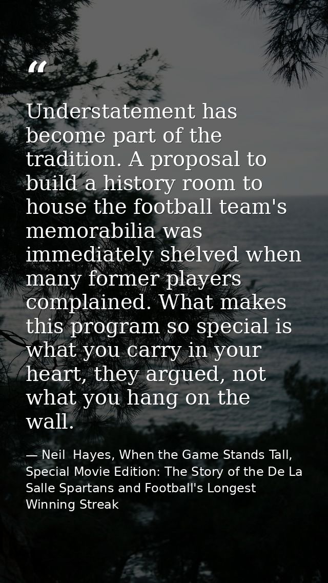 Understatement has become part of the tradition. A proposal to build a history room to house the football team's memorab — Neil  Hayes, When the Game Stands Tall, Special Movie Edition: The Story of the De La Salle Spartans and Football's Longest Winning Streak