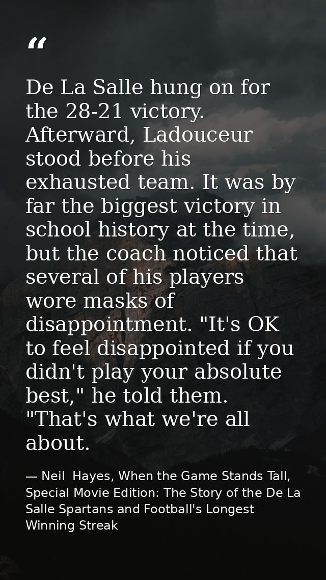 De La Salle hung on for the 28-21 victory. Afterward, Ladouceur stood before his exhausted team. It was by far the bigge — Neil  Hayes, When the Game Stands Tall, Special Movie Edition: The Story of the De La Salle Spartans and Football's Longest Winning Streak