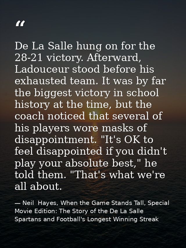 De La Salle hung on for the 28-21 victory. Afterward, Ladouceur stood before his exhausted team. It was by far the bigge — Neil  Hayes, When the Game Stands Tall, Special Movie Edition: The Story of the De La Salle Spartans and Football's Longest Winning Streak